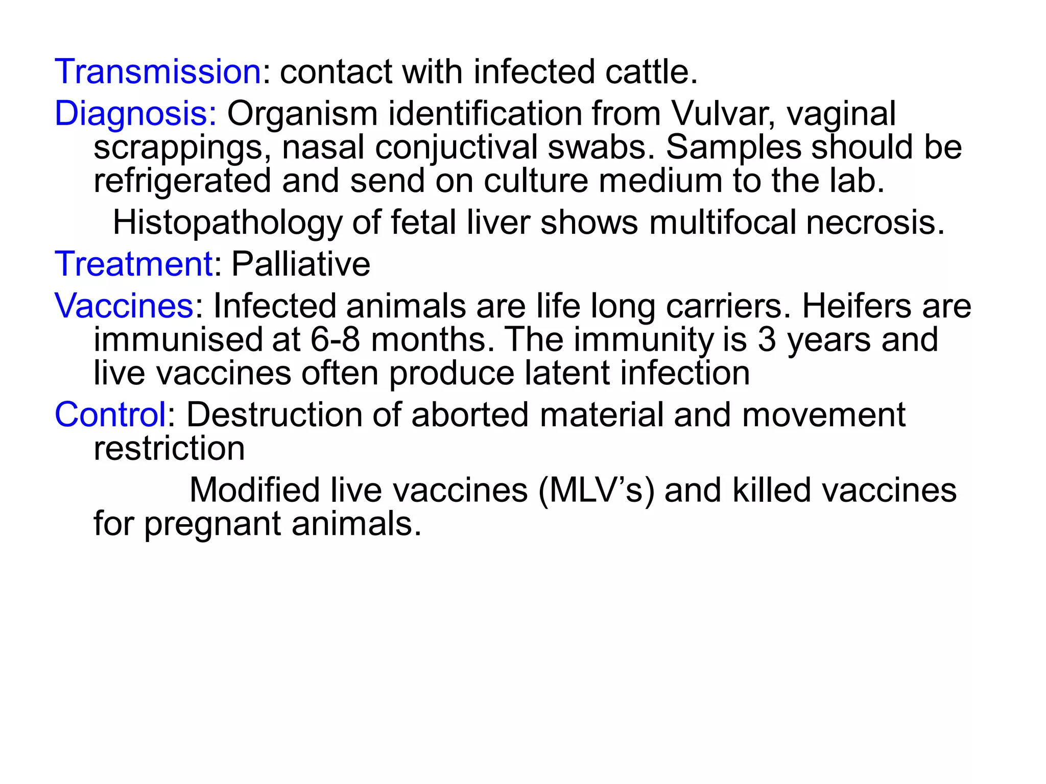 Transmission: contact with infected cattle.
Diagnosis: Organism identification from Vulvar, vaginal
scrappings, nasal conjuctival swabs. Samples should be
refrigerated and send on culture medium to the lab.
Histopathology of fetal liver shows multifocal necrosis.
Treatment: Palliative
Vaccines: Infected animals are life long carriers. Heifers are
immunised at 6-8 months. The immunity is 3 years and
live vaccines often produce latent infection
Control: Destruction of aborted material and movement
restriction
Modified live vaccines (MLV’s) and killed vaccines
for pregnant animals.
 