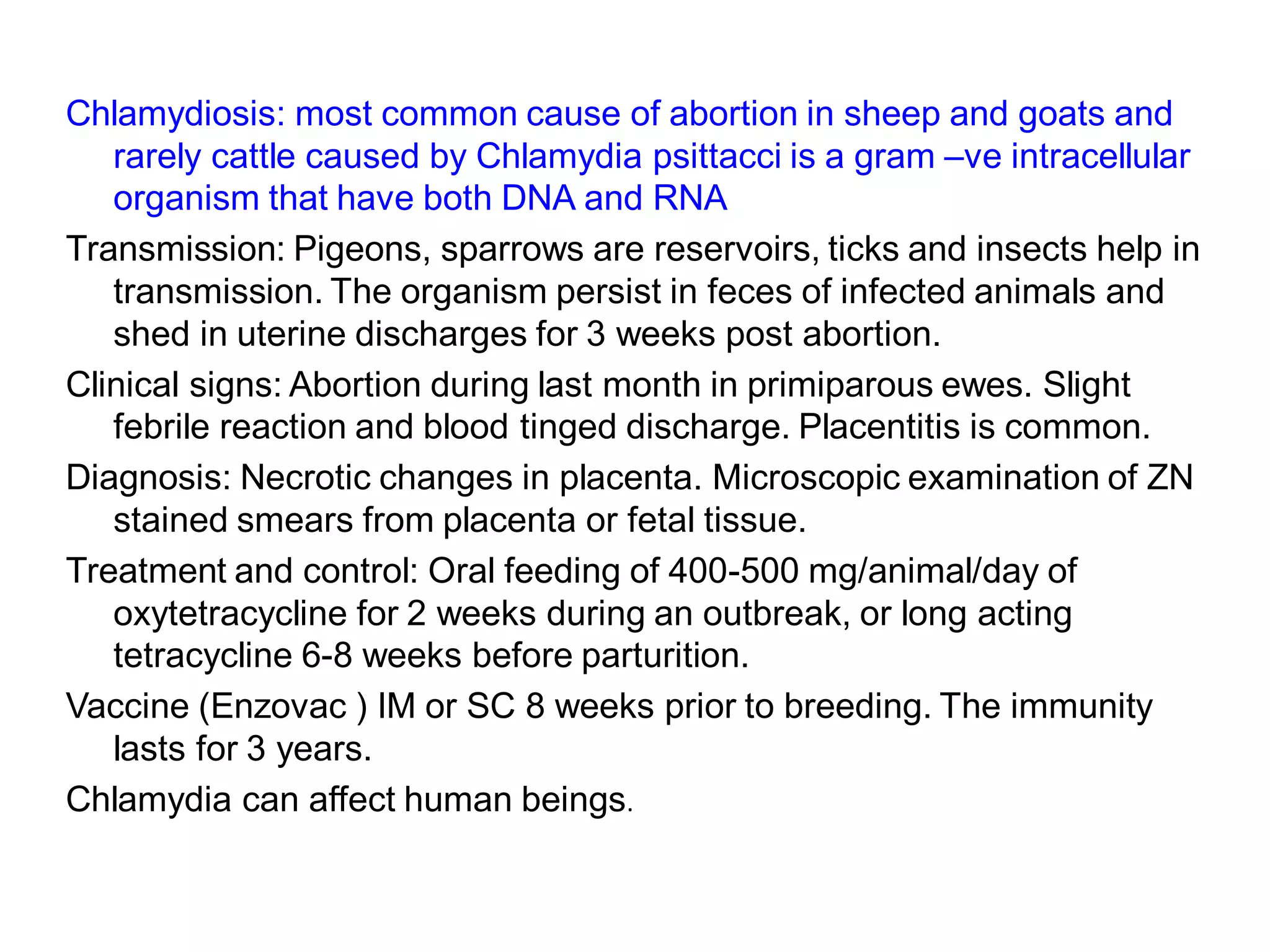 Chlamydiosis: most common cause of abortion in sheep and goats and
rarely cattle caused by Chlamydia psittacci is a gram –ve intracellular
organism that have both DNA and RNA
Transmission: Pigeons, sparrows are reservoirs, ticks and insects help in
transmission. The organism persist in feces of infected animals and
shed in uterine discharges for 3 weeks post abortion.
Clinical signs: Abortion during last month in primiparous ewes. Slight
febrile reaction and blood tinged discharge. Placentitis is common.
Diagnosis: Necrotic changes in placenta. Microscopic examination of ZN
stained smears from placenta or fetal tissue.
Treatment and control: Oral feeding of 400-500 mg/animal/day of
oxytetracycline for 2 weeks during an outbreak, or long acting
tetracycline 6-8 weeks before parturition.
Vaccine (Enzovac ) IM or SC 8 weeks prior to breeding. The immunity
lasts for 3 years.
Chlamydia can affect human beings.
 