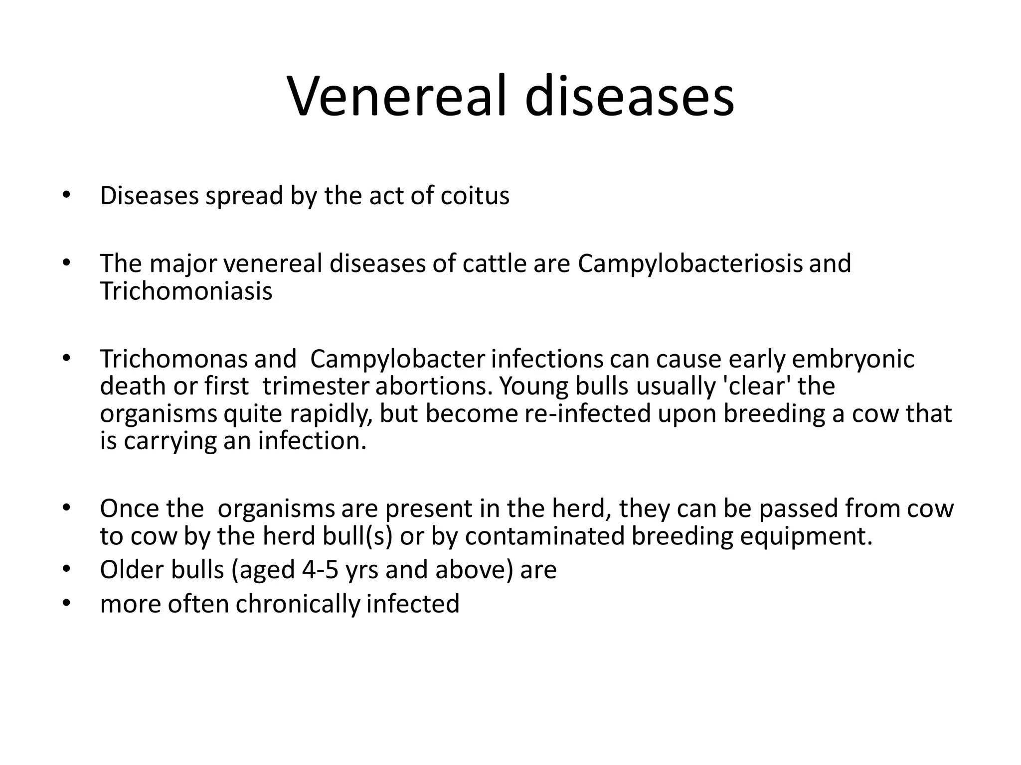 Venereal diseases
• Diseases spread by the act of coitus
• The major venereal diseases of cattle are Campylobacteriosis and
Trichomoniasis
• Trichomonas and Campylobacter infections can cause early embryonic
death or first trimester abortions. Young bulls usually 'clear' the
organisms quite rapidly, but become re-infected upon breeding a cow that
is carrying an infection.
• Once the organisms are present in the herd, they can be passed from cow
to cow by the herd bull(s) or by contaminated breeding equipment.
• Older bulls (aged 4-5 yrs and above) are
• more often chronically infected
 