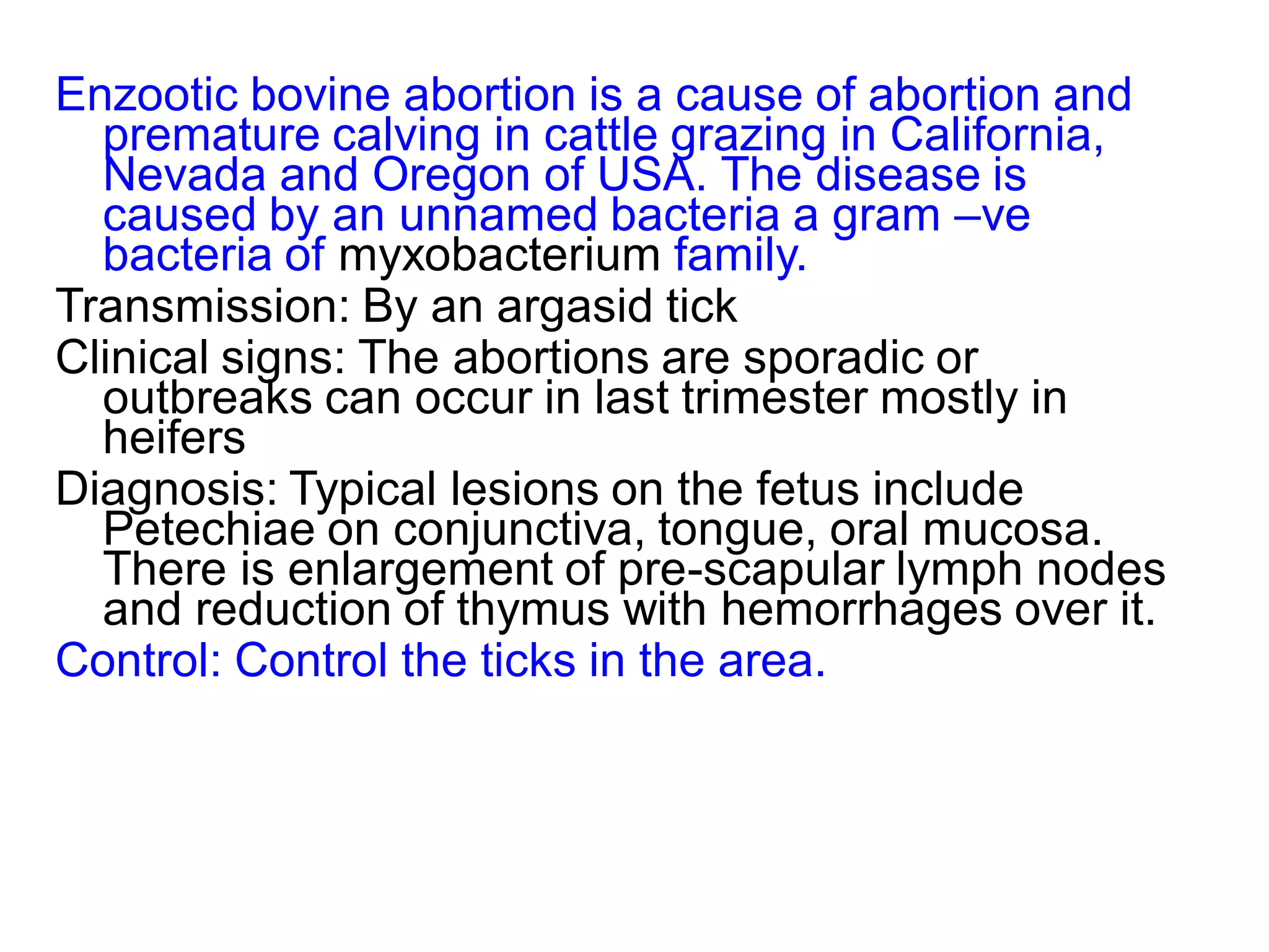 Enzootic bovine abortion is a cause of abortion and
premature calving in cattle grazing in California,
Nevada and Oregon of USA. The disease is
caused by an unnamed bacteria a gram –ve
bacteria of myxobacterium family.
Transmission: By an argasid tick
Clinical signs: The abortions are sporadic or
outbreaks can occur in last trimester mostly in
heifers
Diagnosis: Typical lesions on the fetus include
Petechiae on conjunctiva, tongue, oral mucosa.
There is enlargement of pre-scapular lymph nodes
and reduction of thymus with hemorrhages over it.
Control: Control the ticks in the area.
 