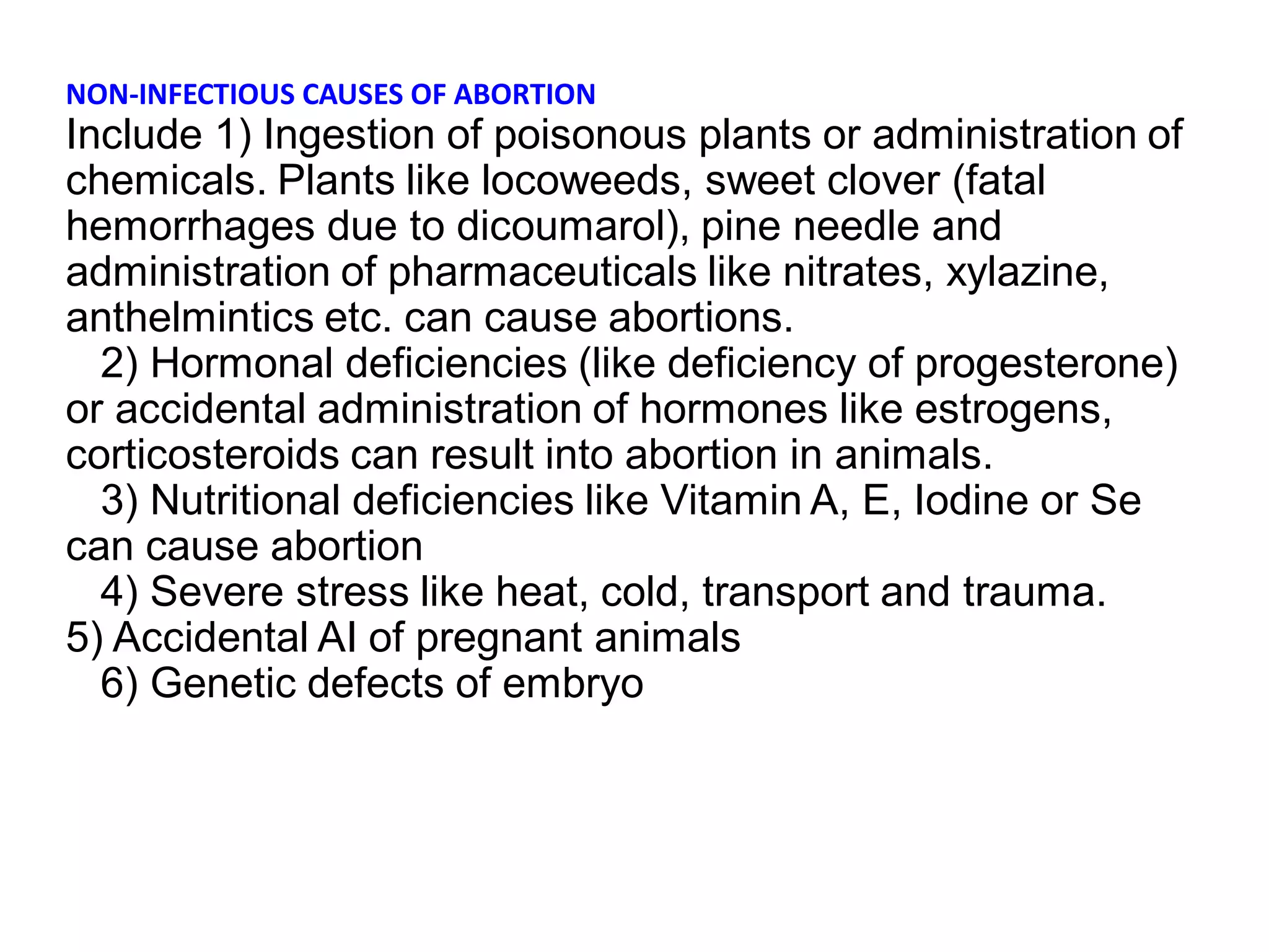 NON-INFECTIOUS CAUSES OF ABORTION
Include 1) Ingestion of poisonous plants or administration of
chemicals. Plants like locoweeds, sweet clover (fatal
hemorrhages due to dicoumarol), pine needle and
administration of pharmaceuticals like nitrates, xylazine,
anthelmintics etc. can cause abortions.
2) Hormonal deficiencies (like deficiency of progesterone)
or accidental administration of hormones like estrogens,
corticosteroids can result into abortion in animals.
3) Nutritional deficiencies like Vitamin A, E, Iodine or Se
can cause abortion
4) Severe stress like heat, cold, transport and trauma.
5) Accidental AI of pregnant animals
6) Genetic defects of embryo
 