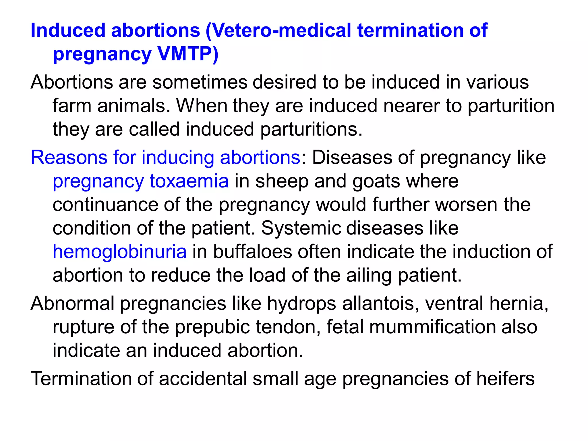 Induced abortions (Vetero-medical termination of
pregnancy VMTP)
Abortions are sometimes desired to be induced in various
farm animals. When they are induced nearer to parturition
they are called induced parturitions.
Reasons for inducing abortions: Diseases of pregnancy like
pregnancy toxaemia in sheep and goats where
continuance of the pregnancy would further worsen the
condition of the patient. Systemic diseases like
hemoglobinuria in buffaloes often indicate the induction of
abortion to reduce the load of the ailing patient.
Abnormal pregnancies like hydrops allantois, ventral hernia,
rupture of the prepubic tendon, fetal mummification also
indicate an induced abortion.
Termination of accidental small age pregnancies of heifers
 