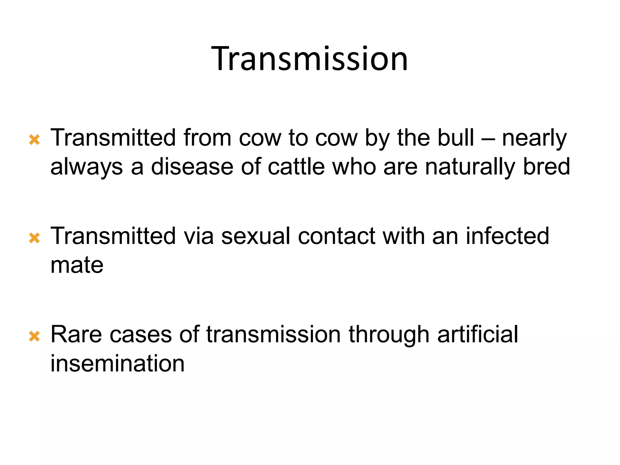 Transmission
 Transmitted from cow to cow by the bull – nearly
always a disease of cattle who are naturally bred
 Transmitted via sexual contact with an infected
mate
 Rare cases of transmission through artificial
insemination
 