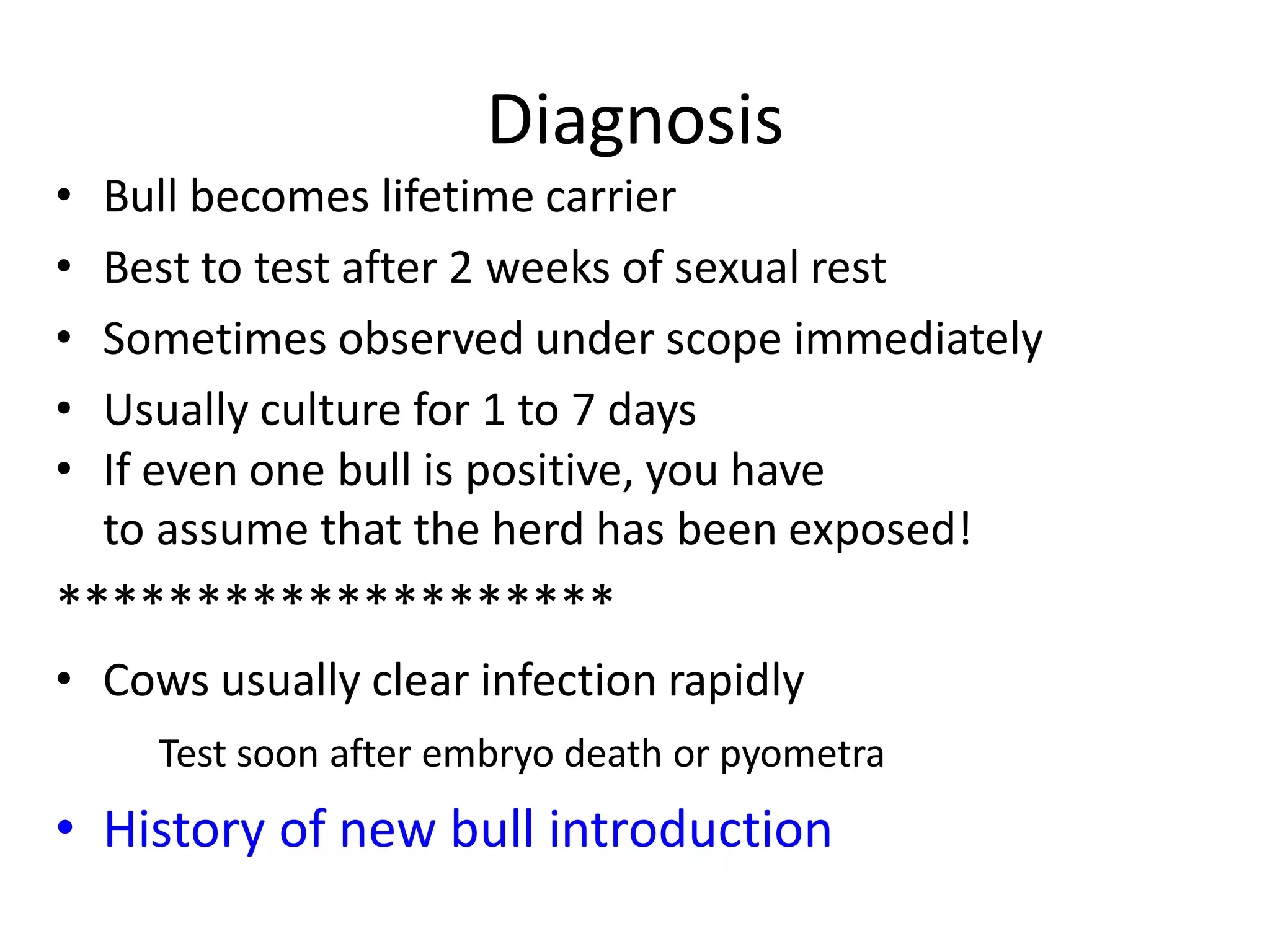 Diagnosis
• Bull becomes lifetime carrier
• Best to test after 2 weeks of sexual rest
• Sometimes observed under scope immediately
• Usually culture for 1 to 7 days
• If even one bull is positive, you have
to assume that the herd has been exposed!
********************
• Cows usually clear infection rapidly
Test soon after embryo death or pyometra
• History of new bull introduction
 
