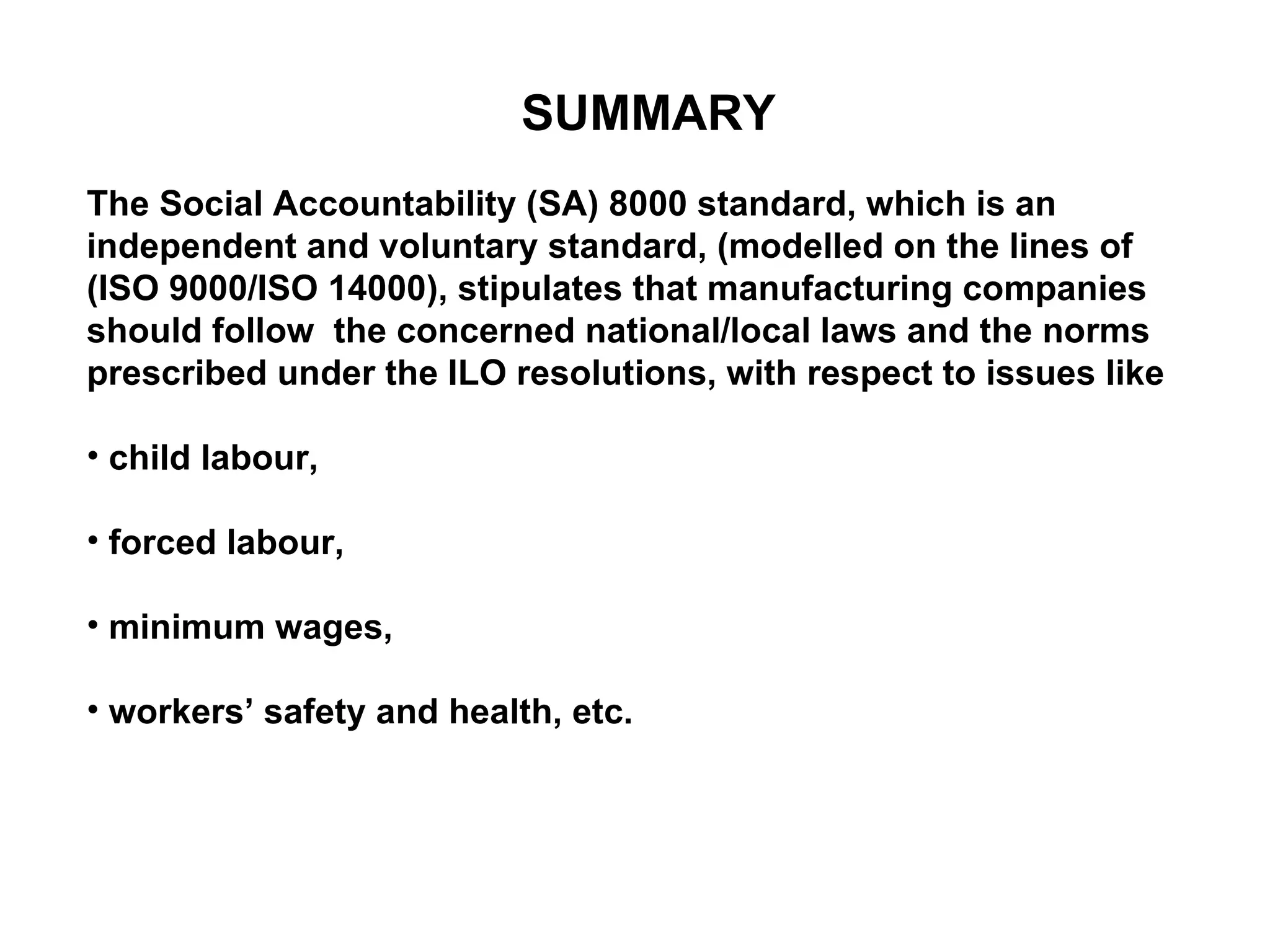 SUMMARY The Social Accountability (SA) 8000 standard, which is an independent and voluntary standard, (modelled on the lines of (ISO 9000/ISO 14000), stipulates that manufacturing companies should follow  the concerned national/local laws and the norms prescribed under the ILO resolutions, with respect to issues like child labour,  forced labour,  minimum wages, workers’ safety and health, etc.  