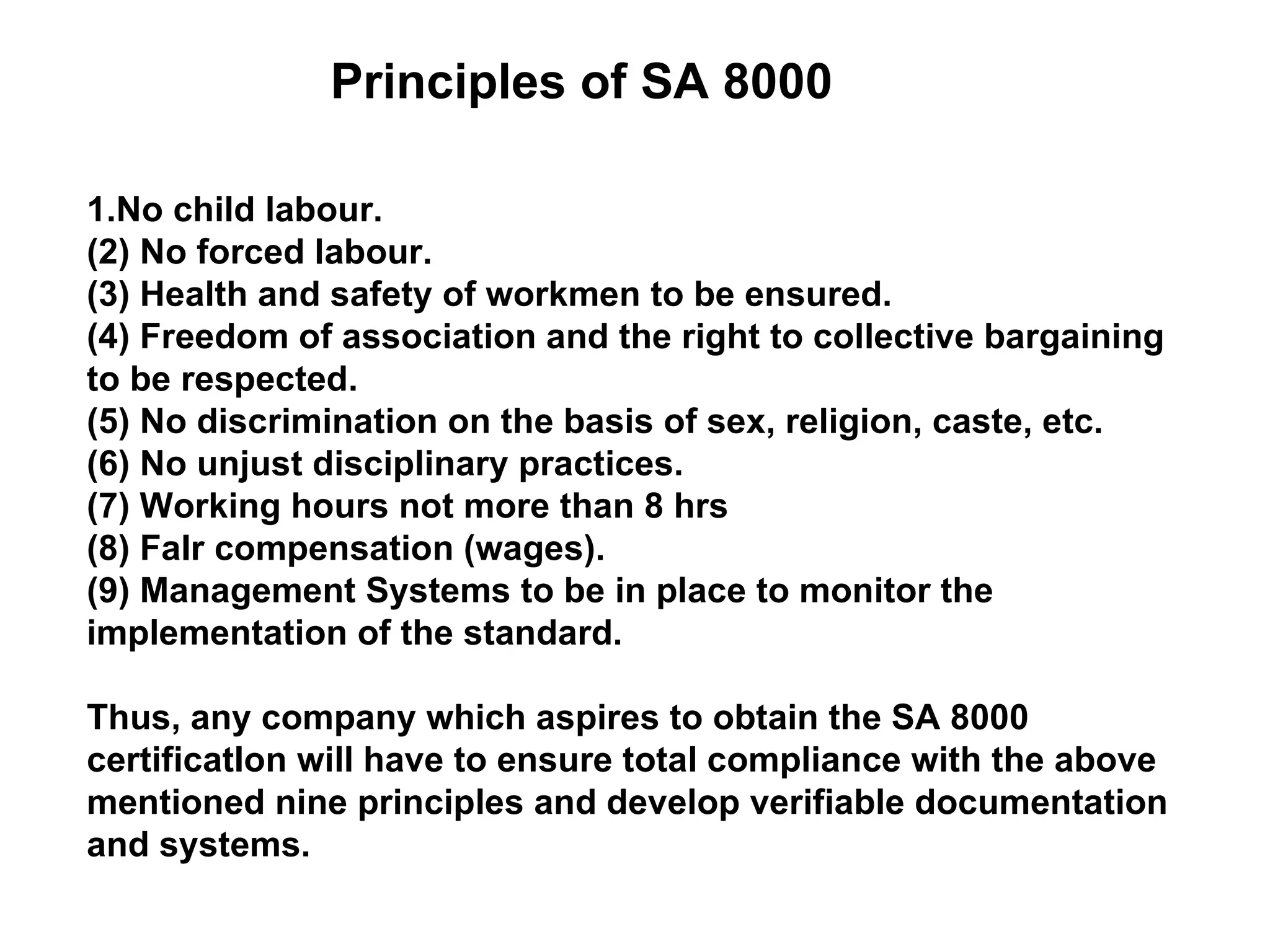 Principles of SA 8000 1.No child labour. (2) No forced labour. (3) Health and safety of workmen to be ensured. (4) Freedom of association and the right to collective bargaining to be respected. (5) No discrimination on the basis of sex, religion, caste, etc. (6) No unjust disciplinary practices. (7) Working hours not more than 8 hrs (8) FaIr compensation (wages). (9) Management Systems to be in place to monitor the implementation of the standard. Thus, any company which aspires to obtain the SA 8000 certificatIon will have to ensure total compliance with the above mentioned nine principles and develop verifiable documentation and systems. 