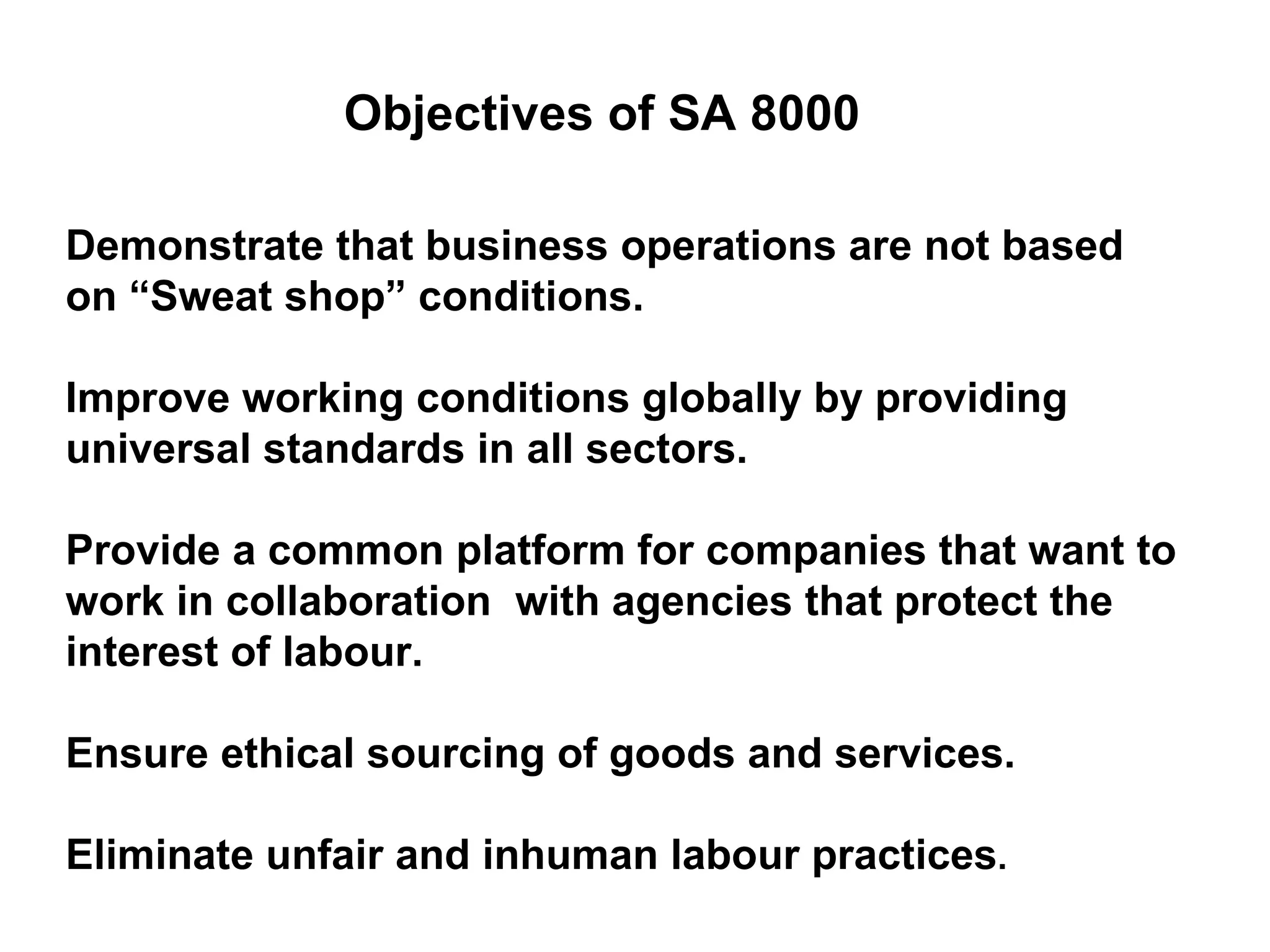 Objectives of SA 8000 Demonstrate that business operations are not based on “Sweat shop” conditions. Improve working conditions globally by providing universal standards in all sectors. Provide a common platform for companies that want to work in collaboration  with agencies that protect the interest of labour. Ensure ethical sourcing of goods and services. Eliminate unfair and inhuman labour practices .  