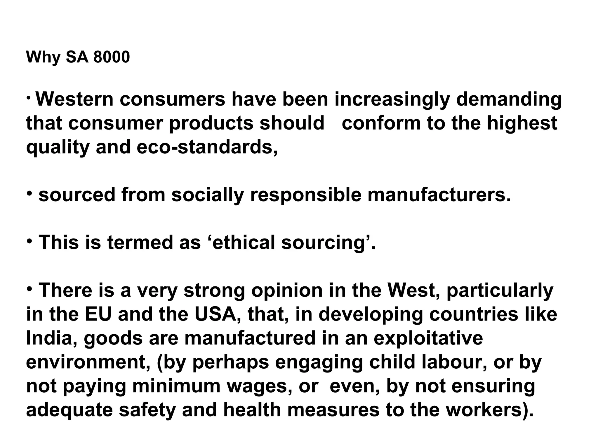Why SA 8000 Western consumers have been increasingly demanding that consumer products should  conform to the highest quality and eco-standards, sourced from socially responsible manufacturers.  This is termed as ‘ethical sourcing’.  There is a very strong opinion in the West, particularly in the EU and the USA, that, in developing countries like India, goods are manufactured in an exploitative environment, (by perhaps engaging child labour, or by not paying minimum wages, or  even, by not ensuring adequate safety and health measures to the workers).  