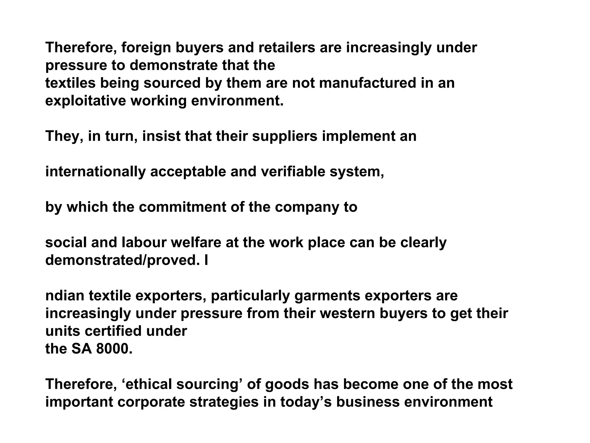 Therefore, foreign buyers and retailers are increasingly under pressure to demonstrate that the  textiles being sourced by them are not manufactured in an exploitative working environment.  They, in turn, insist that their suppliers implement an  internationally acceptable and verifiable system,  by which the commitment of the company to  social and labour welfare at the work place can be clearly demonstrated/proved. I ndian textile exporters, particularly garments exporters are increasingly under pressure from their western buyers to get their units certified under the SA 8000.  Therefore, ‘ethical sourcing’ of goods has become one of the most important corporate strategies in today’s business environment 