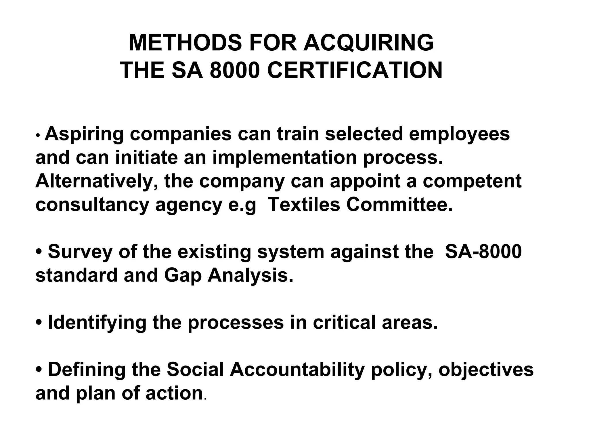 METHODS FOR ACQUIRING THE SA 8000 CERTIFICATION •  Aspiring companies can train selected employees and can initiate an implementation process. Alternatively, the company can appoint a competent  consultancy agency e.g  Textiles Committee. •  Survey of the existing system against the  SA-8000 standard and Gap Analysis. •  Identifying the processes in critical areas. •  Defining the Social Accountability policy, objectives and plan of action . 