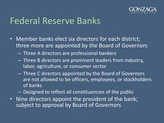 Federal Reserve Banks
• Member banks elect six directors for each district;
three more are appointed by the Board of Governors
– Three A directors are professional bankers
– Three B directors are prominent leaders from industry,
labor, agriculture, or consumer sector
– Three C directors appointed by the Board of Governors
are not allowed to be officers, employees, or stockholders
of banks
– Designed to reflect all constituencies of the public
• Nine directors appoint the president of the bank;
subject to approval by Board of Governors
 