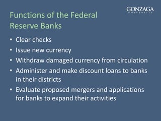 Functions of the Federal
Reserve Banks
• Clear checks
• Issue new currency
• Withdraw damaged currency from circulation
• Administer and make discount loans to banks
in their districts
• Evaluate proposed mergers and applications
for banks to expand their activities
 