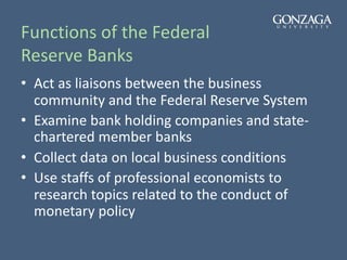 Functions of the Federal
Reserve Banks
• Act as liaisons between the business
community and the Federal Reserve System
• Examine bank holding companies and state-
chartered member banks
• Collect data on local business conditions
• Use staffs of professional economists to
research topics related to the conduct of
monetary policy
 