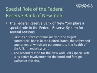 Special Role of the Federal
Reserve Bank of New York
• The Federal Reserve Bank of New York plays a
special role in the Federal Reserve System for
several reasons.
– First, its district contains many of the largest
commercial banks in the United States, the safety and
soundness of which are paramount to the health of
the U.S. financial system.
– The second reason for the New York Fed’s special role
is its active involvement in the bond and foreign
exchange markets.
 