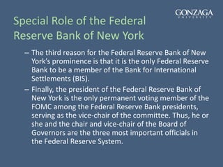 Special Role of the Federal
Reserve Bank of New York
– The third reason for the Federal Reserve Bank of New
York’s prominence is that it is the only Federal Reserve
Bank to be a member of the Bank for International
Settlements (BIS).
– Finally, the president of the Federal Reserve Bank of
New York is the only permanent voting member of the
FOMC among the Federal Reserve Bank presidents,
serving as the vice-chair of the committee. Thus, he or
she and the chair and vice-chair of the Board of
Governors are the three most important officials in
the Federal Reserve System.
 