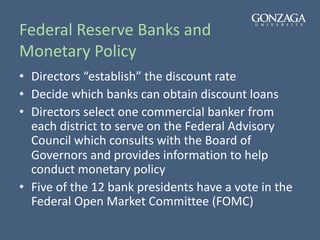 Federal Reserve Banks and
Monetary Policy
• Directors “establish” the discount rate
• Decide which banks can obtain discount loans
• Directors select one commercial banker from
each district to serve on the Federal Advisory
Council which consults with the Board of
Governors and provides information to help
conduct monetary policy
• Five of the 12 bank presidents have a vote in the
Federal Open Market Committee (FOMC)
 