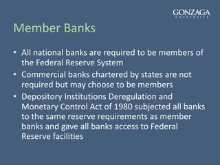 Member Banks
• All national banks are required to be members of
the Federal Reserve System
• Commercial banks chartered by states are not
required but may choose to be members
• Depository Institutions Deregulation and
Monetary Control Act of 1980 subjected all banks
to the same reserve requirements as member
banks and gave all banks access to Federal
Reserve facilities
 