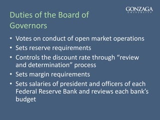 Duties of the Board of
Governors
• Votes on conduct of open market operations
• Sets reserve requirements
• Controls the discount rate through “review
and determination” process
• Sets margin requirements
• Sets salaries of president and officers of each
Federal Reserve Bank and reviews each bank’s
budget
 