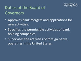 Duties of the Board of
Governors
• Approves bank mergers and applications for
new activities.
• Specifies the permissible activities of bank
holding companies.
• Supervises the activities of foreign banks
operating in the United States.
 