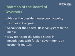 Chairman of the Board of
Governors
• Advises the president on economic policy
• Testifies in Congress
• Speaks for the Federal Reserve System to the
media
• May represent the United States in
negotiations with foreign governments on
economic matters
 