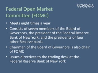 Federal Open Market
Committee (FOMC)
• Meets eight times a year
• Consists of seven members of the Board of
Governors, the president of the Federal Reserve
Bank of New York, and the presidents of four
other Reserve banks
• Chairman of the Board of Governors is also chair
of FOMC
• Issues directives to the trading desk at the
Federal Reserve Bank of New York
 