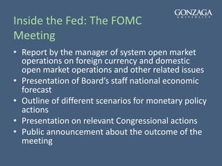 Inside the Fed: The FOMC
Meeting
• Report by the manager of system open market
operations on foreign currency and domestic
open market operations and other related issues
• Presentation of Board’s staff national economic
forecast
• Outline of different scenarios for monetary policy
actions
• Presentation on relevant Congressional actions
• Public announcement about the outcome of the
meeting
 