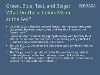 Green, Blue, Teal, and Beige:
What Do These Colors Mean
at the Fed?
• Up until 2010, a detailed national forecast for the next three years
was placed between green covers and was thus known as the
“green book.”
• Projections for the monetary aggregates along with typically three
alternative scenarios for the stance of monetary policy (labeled A,
B, and C) were contained in the “blue book.”
• Starting in 2010, the green and blue books were combined into the
“teal book.”
• The “beige book,” is produced by the Reserve Banks and details
evidence gleaned either from surveys or from talks with key
businesses and financial institutions on the state of the economy in
each of the Federal Reserve districts.
 