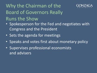 Why the Chairman of the
Board of Governors Really
Runs the Show
• Spokesperson for the Fed and negotiates with
Congress and the President
• Sets the agenda for meetings
• Speaks and votes first about monetary policy
• Supervises professional economists
and advisers
 