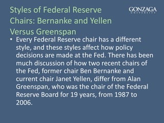 Styles of Federal Reserve
Chairs: Bernanke and Yellen
Versus Greenspan
• Every Federal Reserve chair has a different
style, and these styles affect how policy
decisions are made at the Fed. There has been
much discussion of how two recent chairs of
the Fed, former chair Ben Bernanke and
current chair Janet Yellen, differ from Alan
Greenspan, who was the chair of the Federal
Reserve Board for 19 years, from 1987 to
2006.
 