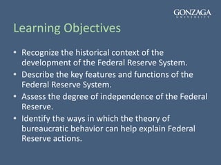 Learning Objectives
• Recognize the historical context of the
development of the Federal Reserve System.
• Describe the key features and functions of the
Federal Reserve System.
• Assess the degree of independence of the Federal
Reserve.
• Identify the ways in which the theory of
bureaucratic behavior can help explain Federal
Reserve actions.
 