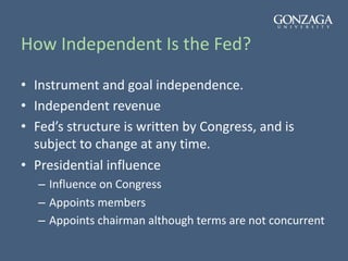 How Independent Is the Fed?
• Instrument and goal independence.
• Independent revenue
• Fed’s structure is written by Congress, and is
subject to change at any time.
• Presidential influence
– Influence on Congress
– Appoints members
– Appoints chairman although terms are not concurrent
 