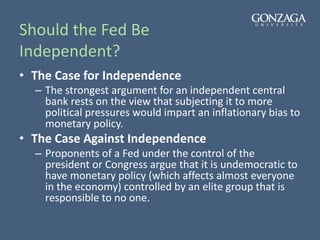 Should the Fed Be
Independent?
• The Case for Independence
– The strongest argument for an independent central
bank rests on the view that subjecting it to more
political pressures would impart an inflationary bias to
monetary policy.
• The Case Against Independence
– Proponents of a Fed under the control of the
president or Congress argue that it is undemocratic to
have monetary policy (which affects almost everyone
in the economy) controlled by an elite group that is
responsible to no one.
 