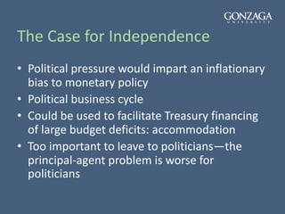 The Case for Independence
• Political pressure would impart an inflationary
bias to monetary policy
• Political business cycle
• Could be used to facilitate Treasury financing
of large budget deficits: accommodation
• Too important to leave to politicians—the
principal-agent problem is worse for
politicians
 