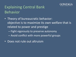 Explaining Central Bank
Behavior
• Theory of bureaucratic behavior:
objective is to maximize its own welfare that is
related to power and prestige
– Fight vigorously to preserve autonomy
– Avoid conflict with more powerful groups
• Does not rule out altruism
 
