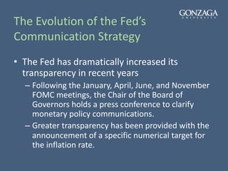 The Evolution of the Fed’s
Communication Strategy
• The Fed has dramatically increased its
transparency in recent years
– Following the January, April, June, and November
FOMC meetings, the Chair of the Board of
Governors holds a press conference to clarify
monetary policy communications.
– Greater transparency has been provided with the
announcement of a specific numerical target for
the inflation rate.
 