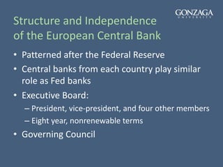 Structure and Independence
of the European Central Bank
• Patterned after the Federal Reserve
• Central banks from each country play similar
role as Fed banks
• Executive Board:
– President, vice-president, and four other members
– Eight year, nonrenewable terms
• Governing Council
 