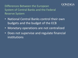 Differences Between the European
System of Central Banks and the Federal
Reserve System
• National Central Banks control their own
budgets and the budget of the ECB
• Monetary operations are not centralized
• Does not supervise and regulate financial
institutions
 