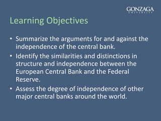 Learning Objectives
• Summarize the arguments for and against the
independence of the central bank.
• Identify the similarities and distinctions in
structure and independence between the
European Central Bank and the Federal
Reserve.
• Assess the degree of independence of other
major central banks around the world.
 