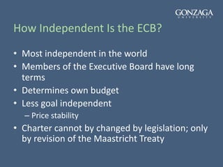 How Independent Is the ECB?
• Most independent in the world
• Members of the Executive Board have long
terms
• Determines own budget
• Less goal independent
– Price stability
• Charter cannot by changed by legislation; only
by revision of the Maastricht Treaty
 