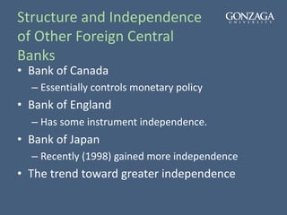 Structure and Independence
of Other Foreign Central
Banks
• Bank of Canada
– Essentially controls monetary policy
• Bank of England
– Has some instrument independence.
• Bank of Japan
– Recently (1998) gained more independence
• The trend toward greater independence
 