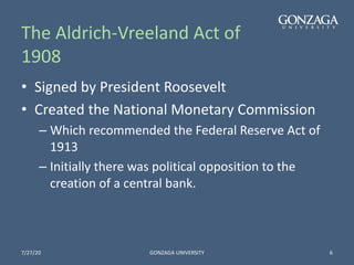 The Aldrich-Vreeland Act of
1908
• Signed by President Roosevelt
• Created the National Monetary Commission
– Which recommended the Federal Reserve Act of
1913
– Initially there was political opposition to the
creation of a central bank.
7/27/20 GONZAGA UNIVERSITY 6
 