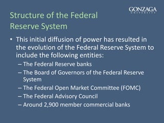 Structure of the Federal
Reserve System
• This initial diffusion of power has resulted in
the evolution of the Federal Reserve System to
include the following entities:
– The Federal Reserve banks
– The Board of Governors of the Federal Reserve
System
– The Federal Open Market Committee (FOMC)
– The Federal Advisory Council
– Around 2,900 member commercial banks
 