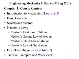 1
Engineering Mechanics I: Statics (MEng 2201)
Chapter 1: Course Content
• Introduction to Mechanics (Lecture 1)
• Basic Concepts
• Scalars and Vectors
• Newton’s Laws
– Newton’s First Law of Motion
– Newton’s Second Law of Motion
– Newton’s Third Law of Motion
– Newton’s Law of Gravitation
• Free Body Diagrams (Lecture 2)
• Tutorial Examples and Worksheet 1
 