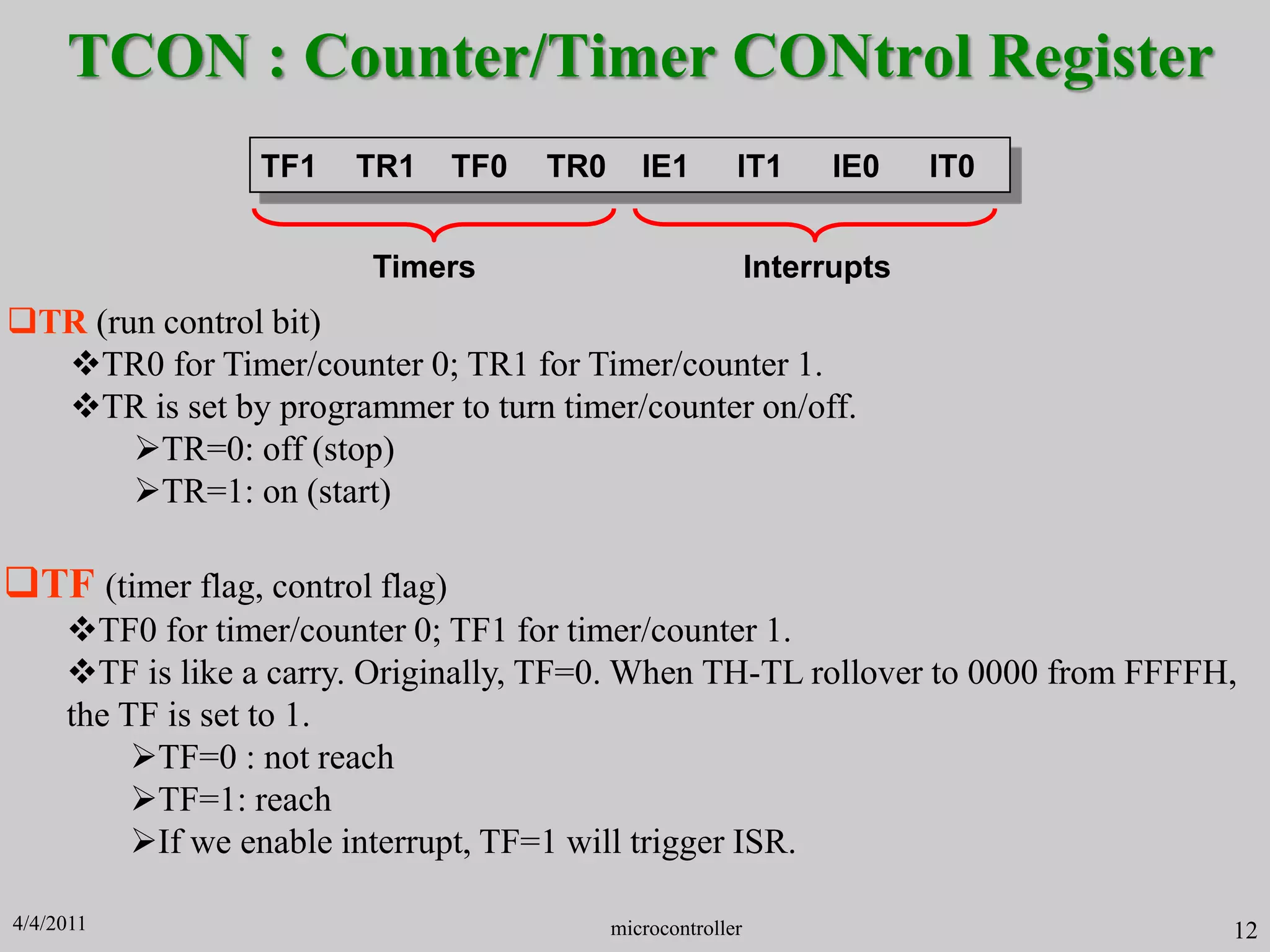 TCON : Counter/Timer CONtrol Register
TR (run control bit)
TR0 for Timer/counter 0; TR1 for Timer/counter 1.
TR is set by programmer to turn timer/counter on/off.
TR=0: off (stop)
TR=1: on (start)
TF1 TR1 TF0 TR0 IE1 IT1 IE0 IT0
Timers Interrupts
microcontroller 12
TF (timer flag, control flag)
TF0 for timer/counter 0; TF1 for timer/counter 1.
TF is like a carry. Originally, TF=0. When TH-TL rollover to 0000 from FFFFH,
the TF is set to 1.
TF=0 : not reach
TF=1: reach
If we enable interrupt, TF=1 will trigger ISR.
4/4/2011
 