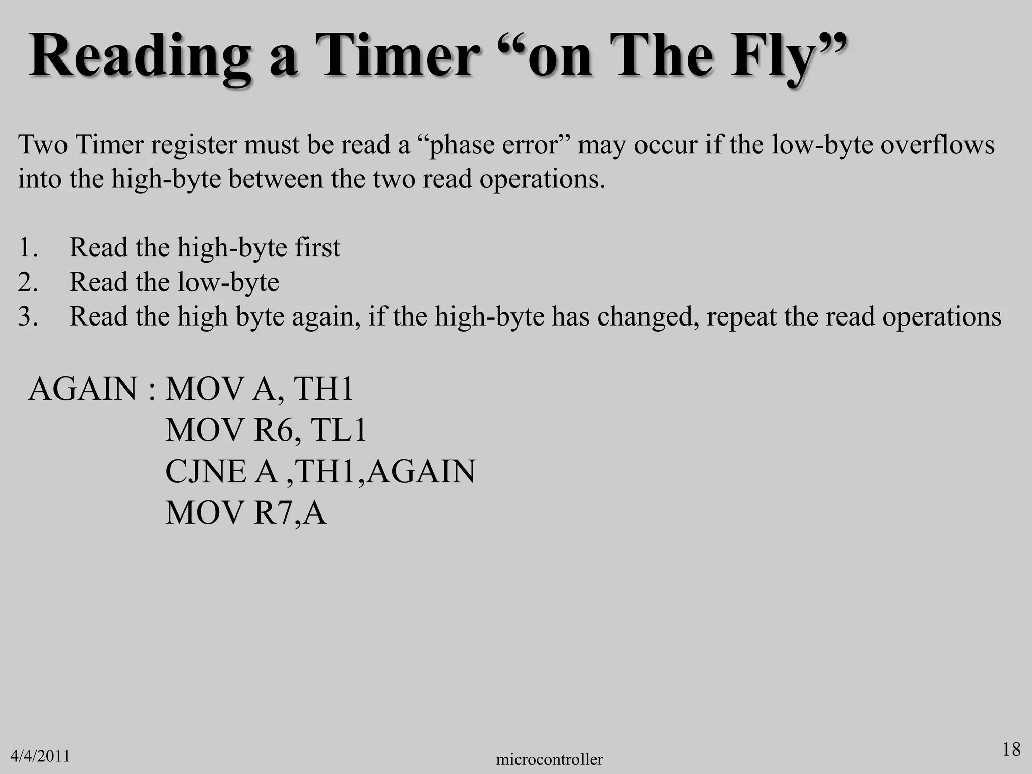Reading a Timer “on The Fly”
Two Timer register must be read a “phase error” may occur if the low-byte overflows
into the high-byte between the two read operations.
1. Read the high-byte first
2. Read the low-byte
3. Read the high byte again, if the high-byte has changed, repeat the read operations
AGAIN : MOV A, TH1
MOV R6, TL1
CJNE A ,TH1,AGAIN
MOV R7,A
18
microcontroller
4/4/2011
 