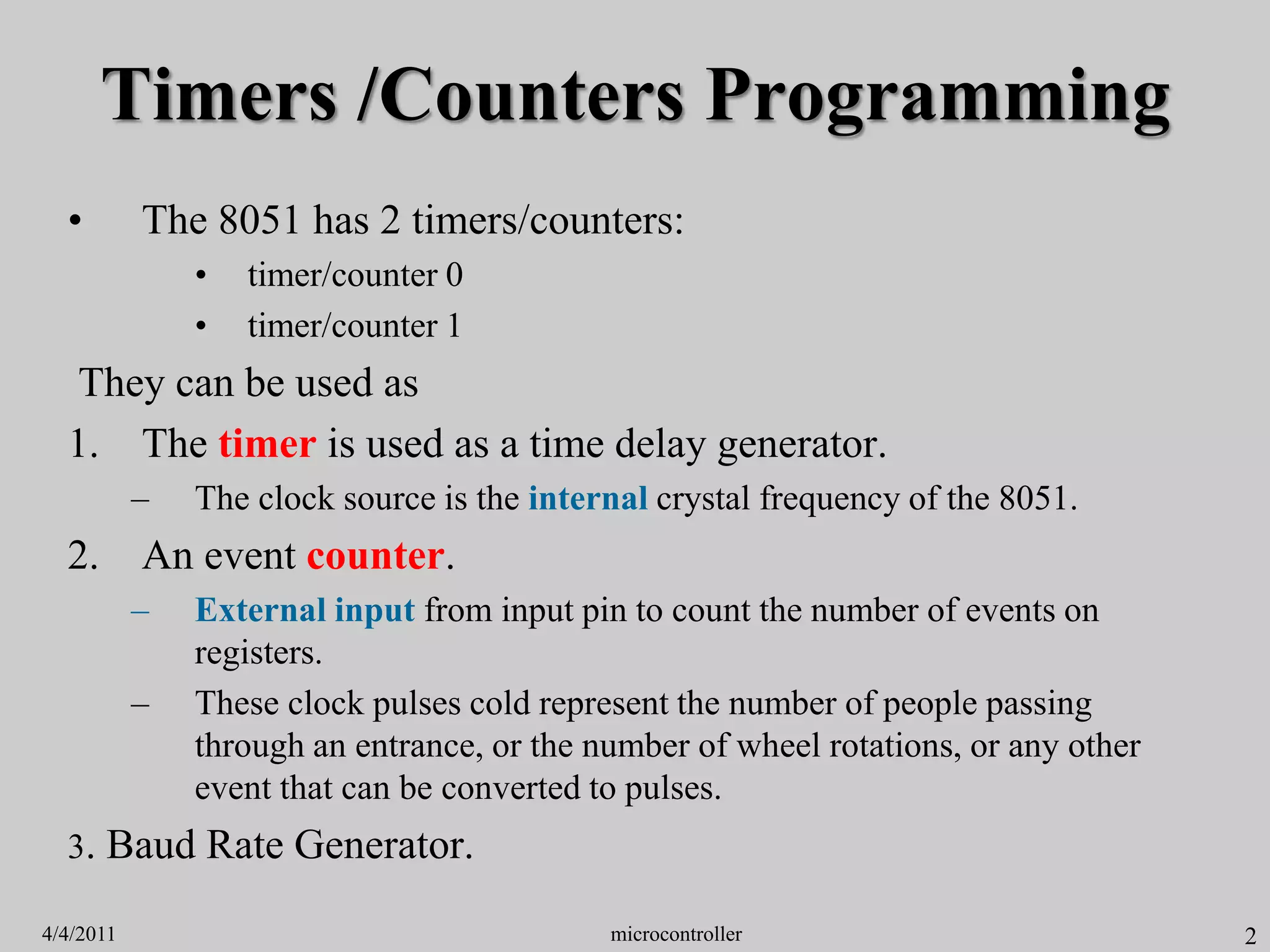 2
Timers /Counters Programming
• The 8051 has 2 timers/counters:
• timer/counter 0
• timer/counter 1
They can be used as
1. The timer is used as a time delay generator.
– The clock source is the internal crystal frequency of the 8051.
2. An event counter.
– External input from input pin to count the number of events on
registers.
– These clock pulses cold represent the number of people passing
through an entrance, or the number of wheel rotations, or any other
event that can be converted to pulses.
3. Baud Rate Generator.
4/4/2011 microcontroller
 