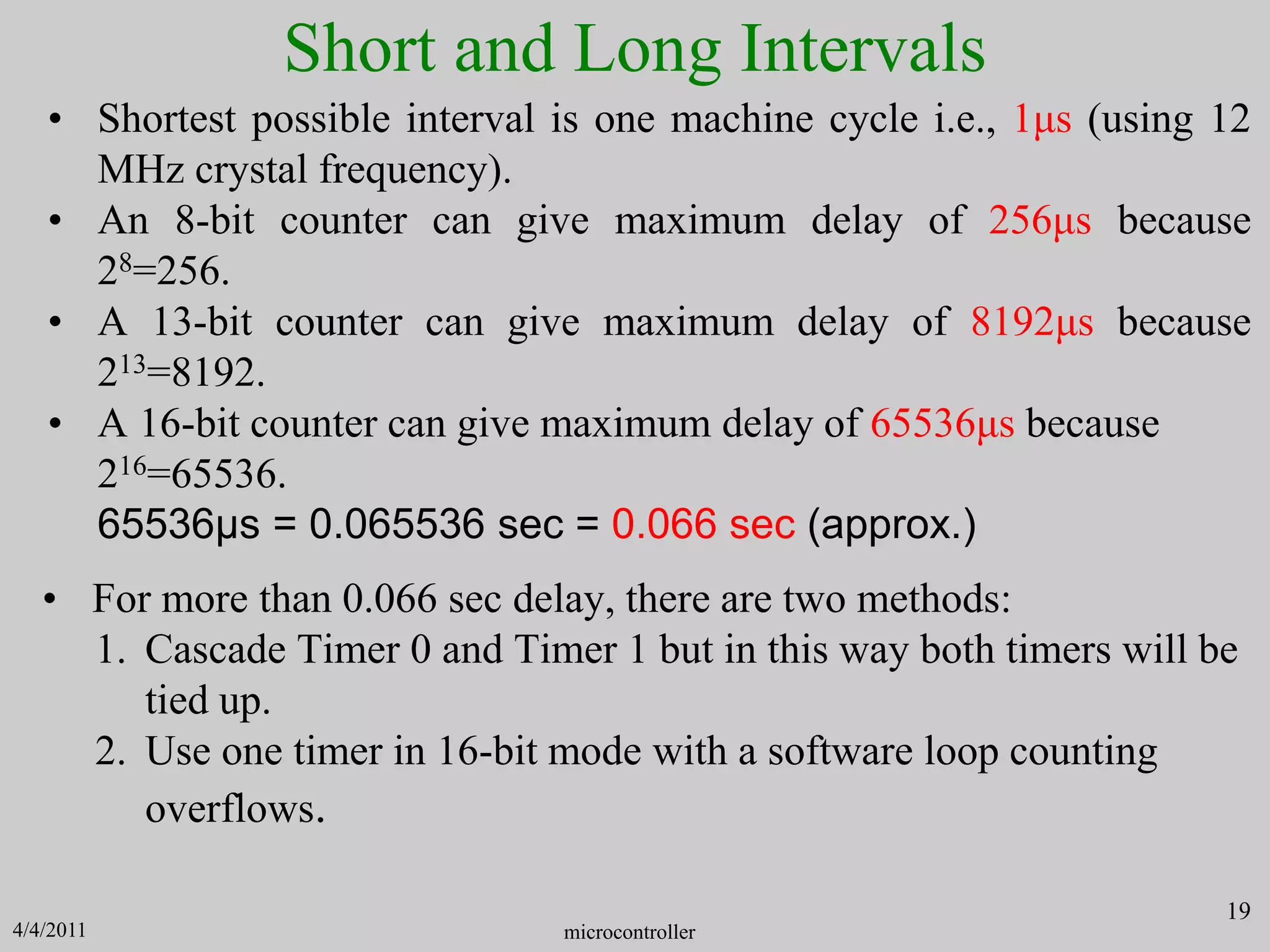 Short and Long Intervals
• Shortest possible interval is one machine cycle i.e., 1μs (using 12
MHz crystal frequency).
• An 8-bit counter can give maximum delay of 256μs because
28=256.
• A 13-bit counter can give maximum delay of 8192μs because
213=8192.
• A 16-bit counter can give maximum delay of 65536μs because
216=65536.
65536μs = 0.065536 sec = 0.066 sec (approx.)
microcontroller
19
• For more than 0.066 sec delay, there are two methods:
1. Cascade Timer 0 and Timer 1 but in this way both timers will be
tied up.
2. Use one timer in 16-bit mode with a software loop counting
overflows.
4/4/2011
 