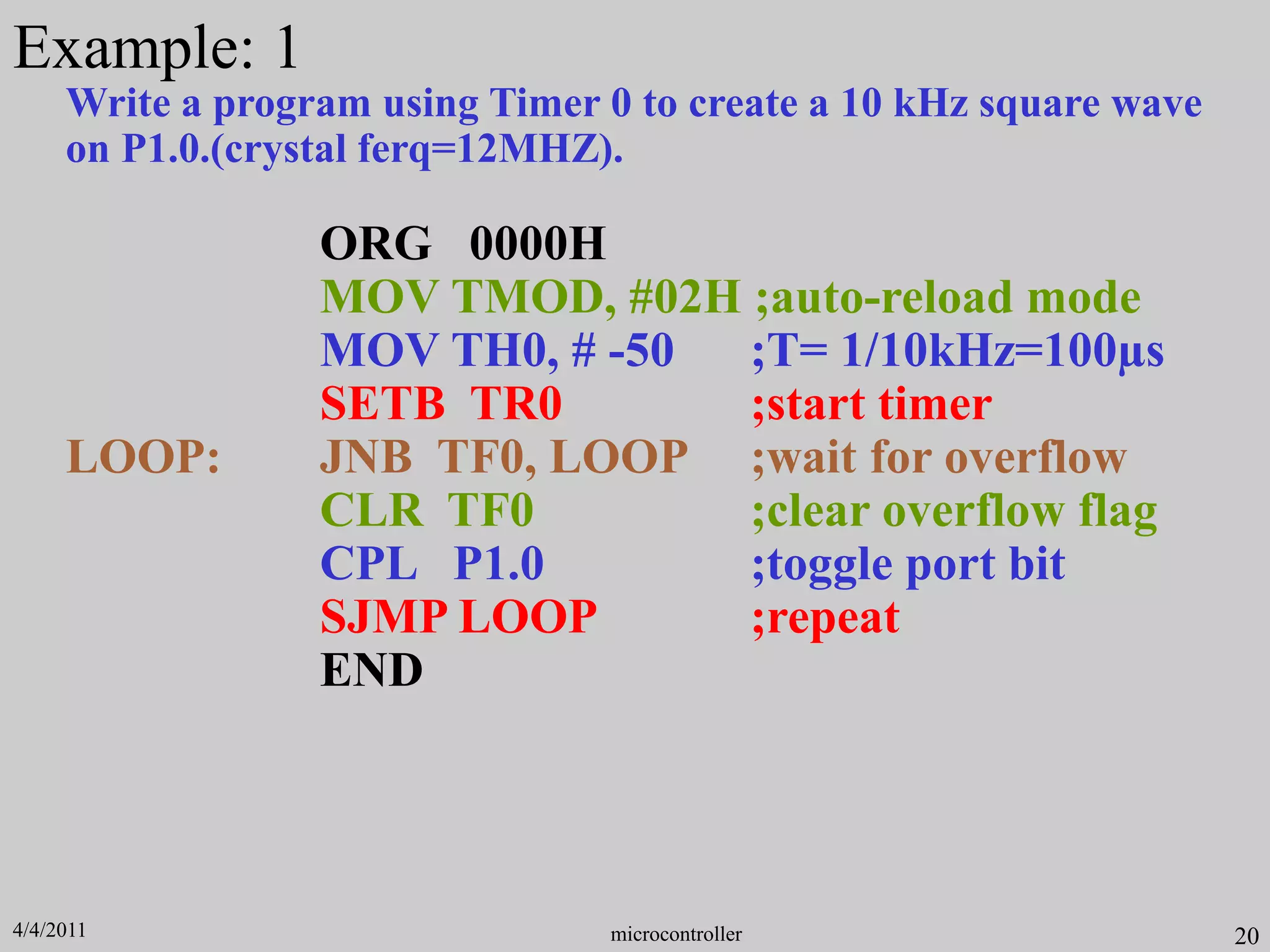 Write a program using Timer 0 to create a 10 kHz square wave
on P1.0.(crystal ferq=12MHZ).
ORG 0000H
MOV TMOD, #02H ;auto-reload mode
MOV TH0, # -50 ;T= 1/10kHz=100µs
SETB TR0 ;start timer
LOOP: JNB TF0, LOOP ;wait for overflow
CLR TF0 ;clear overflow flag
CPL P1.0 ;toggle port bit
SJMP LOOP ;repeat
END
20
Example: 1
microcontroller
4/4/2011
 