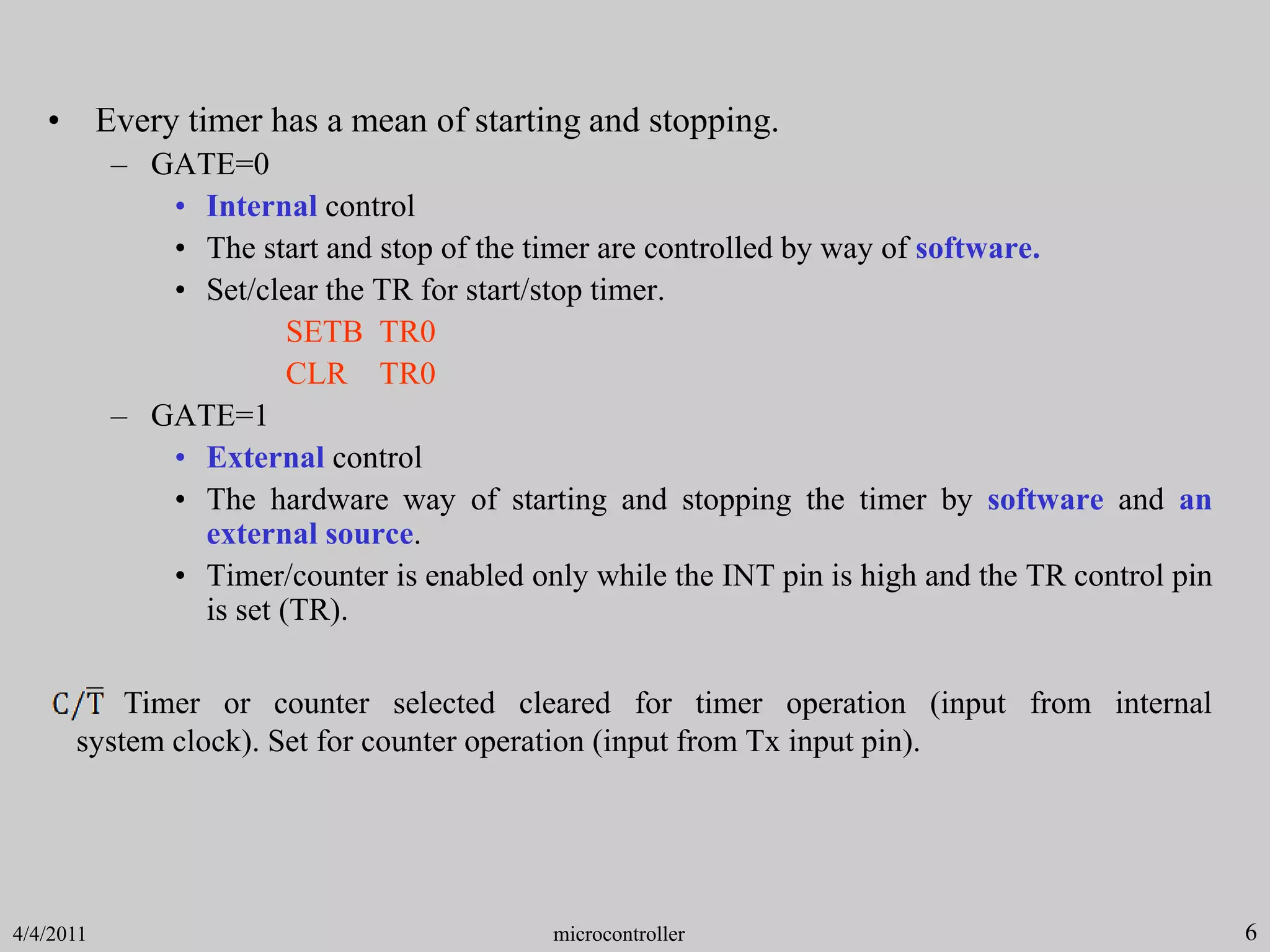 6
• Every timer has a mean of starting and stopping.
– GATE=0
• Internal control
• The start and stop of the timer are controlled by way of software.
• Set/clear the TR for start/stop timer.
SETB TR0
CLR TR0
– GATE=1
• External control
• The hardware way of starting and stopping the timer by software and an
external source.
• Timer/counter is enabled only while the INT pin is high and the TR control pin
is set (TR).
Timer or counter selected cleared for timer operation (input from internal
system clock). Set for counter operation (input from Tx input pin).
microcontroller
4/4/2011
 