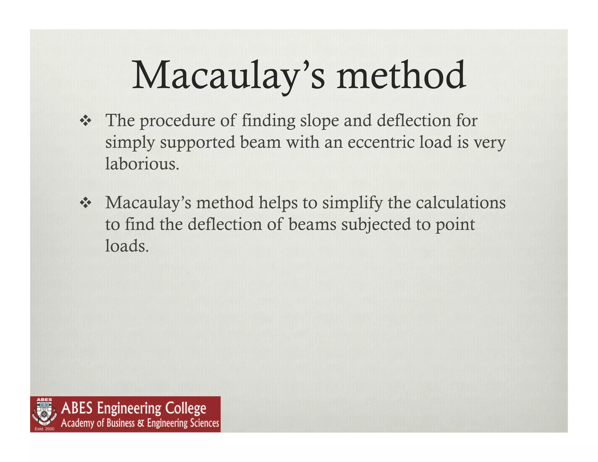 Macaulay’s method
  The procedure of finding slope and deflection for
   simply supported beam with an eccentric load is very
   laborious.

  Macaulay’s method helps to simplify the calculations
   to find the deflection of beams subjected to point
   loads.
 